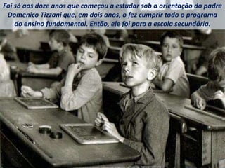 Foi só aos doze anos que começou a estudar sob a orientação do padre
Domenico Tizzani que, em dois anos, o fez cumprir todo o programa
do ensino fundamental. Então, ele foi para a escola secundária.
 