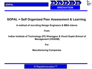 SOPAL                                   R     A     P     I    D
                                             INNOVATION



SOPAL = Self Organized Peer Assessment & Learning
        A method of recruiting Design Engineers & MBA interns

                                 From

 Indian Institute of Technology (IIT) Kharagpur & Vinod Gupta School of
                          Management (VGSOM)

                                  For

                      Manufacturing Companies




                        © Rapidinnovation™
 