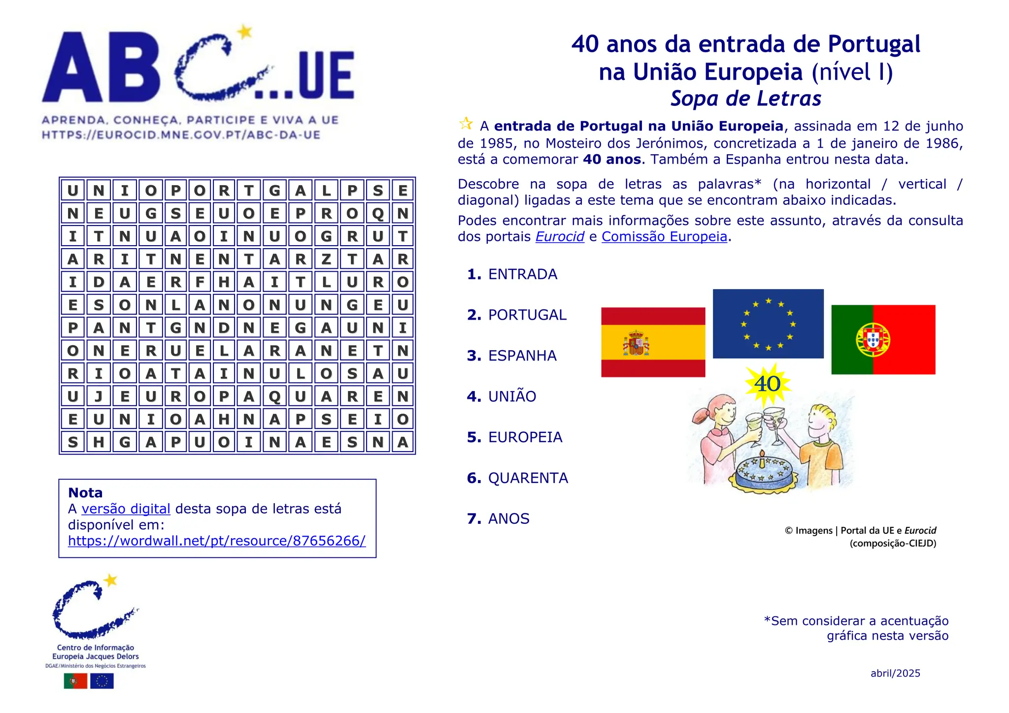 abril/2025
40 anos da entrada de Portugal
na União Europeia (nível I)
Sopa de Letras
A entrada de Portugal na União Europeia, assinada em 12 de junho
de 1985, no Mosteiro dos Jerónimos, concretizada a 1 de janeiro de 1986,
está a comemorar 40 anos. Também a Espanha entrou nesta data.
Descobre na sopa de letras as palavras* (na horizontal / vertical /
diagonal) ligadas a este tema que se encontram abaixo indicadas.
Podes encontrar mais informações sobre este assunto, através da consulta
dos portais Eurocid e Comissão Europeia.
*Sem considerar a acentuação
gráfica nesta versão
© Imagens | Portal da UE e Eurocid
(composição-CIEJD)
Nota
A versão digital desta sopa de letras está
disponível em:
https://wordwall.net/pt/resource/87656266/
1. ENTRADA
2. PORTUGAL
3. ESPANHA
4. UNIÃO
5. EUROPEIA
6. QUARENTA
7. ANOS
U
U N
N I
I O
O P
P O
O R
R T
T G
G A
A L
L P
P S
S E
E
N
N E
E U
U G
G S
S E
E U
U O
O E
E P
P R
R O
O Q
Q N
N
I
I T
T N
N U
U A
A O
O I
I N
N U
U O
O G
G R
R U
U T
T
A
A R
R I
I T
T N
N E
E N
N T
T A
A R
R Z
Z T
T A
A R
R
I
I D
D A
A E
E R
R F
F H
H A
A I
I T
T L
L U
U R
R O
O
E
E S
S O
O N
N L
L A
A N
N O
O N
N U
U N
N G
G E
E U
U
P
P A
A N
N T
T G
G N
N D
D N
N E
E G
G A
A U
U N
N I
I
O
O N
N E
E R
R U
U E
E L
L A
A R
R A
A N
N E
E T
T N
N
R
R I
I O
O A
A T
T A
A I
I N
N U
U L
L O
O S
S A
A U
U
U
U J
J E
E U
U R
R O
O P
P A
A Q
Q U
U A
A R
R E
E N
N
E
E U
U N
N I
I O
O A
A H
H N
N A
A P
P S
S E
E I
I O
O
S
S H
H G
G A
A P
P U
U O
O I
I N
N A
A E
E S
S N
N A
A
40