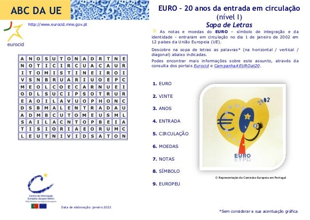 Data de elaboração: janeiro 2022
EURO – 20 anos da entrada em circulação
(nível I)
Sopa de Letras
ABC DA UE
1. EURO
2. VINTE
3. ANOS
4. ENTRADA
5. CIRCULAÇÃO
6. MOEDAS
7. NOTAS
8. SÍMBOLO
9. EUROPEU
 As notas e moedas do EURO – símbolo de integração e da
identidade - entraram em circulação no dia 1 de janeiro de 2002 em
12 países da União Europeia (UE).
Descobre na sopa de letras as palavras* (na horizontal / vertical /
diagonal) abaixo indicadas.
Podes encontrar mais informações sobre este assunto, através da
consulta dos portais Eurocid e Campanha#EUROat20.
A
A N
N O
O S
S U
U T
T O
O N
N A
A D
D R
R T
T N
N E
E
N
N O
O T
T I
I C
C I
I R
R C
C U
U A
A C
C A
A U
U R
R
I
I T
T O
O M
M I
I S
S T
T I
I N
N E
E I
I R
R O
O I
I
V
V S
S N
N B
B R
R U
U A
A R
R I
I U
U O
O E
E P
P C
C
M
M E
E O
O L
L C
C O
O E
E C
C A
A R
R N
N U
U E
E I
I
O
O D
D L
L S
S U
U C
C I
I P
P S
S O
O T
T R
R U
U R
R
E
E A
A O
O I
I L
L A
A V
V U
U O
O P
P H
H O
O N
N C
C
D
D S
S B
B M
M A
A L
L E
E N
N T
T R
R A
A D
D A
A U
U
A
A D
D M
M B
B C
C U
U T
T O
O M
M E
E U
U S
S M
M L
L
S
S A
A I
I L
L A
A C
C N
N T
T O
O P
P B
B E
E I
I A
A
T
T I
I S
S I
I O
O R
R I
I A
A E
E O
O R
R U
U M
M C
C
L
L E
E U
U T
T N
N I
I V
V I
I D
D S
S A
A T
T O
O N
N
http://www.eurocid.mne.gov.pt
*Sem considerar a sua acentuação gráfica
© Representação da Comissão Europeia em Portugal
 