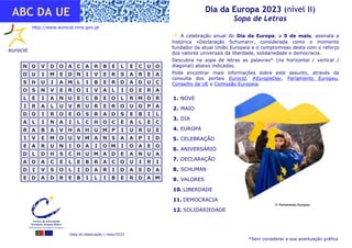 Data de elaboração | maio/2023
Dia da Europa 2023 (nível II)
Sopa de Letras
ABC DA UE
1. NOVE
2. MAIO
3. DIA
4. EUROPA
5. CELEBRAÇÃO
6. ANIVERSÁRIO
7. DECLARAÇÃO
8. SCHUMAN
9. VALORES
10. LIBERDADE
11. DEMOCRACIA
12. SOLIDARIEDADE
 A celebração anual do Dia da Europa, a 9 de maio, assinala a
histórica «Declaração Schuman», considerada como o momento
fundador da atual União Europeia e o compromisso desta com o reforço
dos valores universais da liberdade, solidariedade e democracia.
Descubra na sopa de letras as palavras* (na horizontal / vertical /
diagonal) abaixo indicadas.
Pode encontrar mais informações sobre este assunto, através da
consulta dos portais Eurocid, #EuropeDay, Parlamento Europeu,
Conselho da UE e Comissão Europeia.
N
N O
O V
V D
D O
O A
A C
C A
A R
R B
B E
E L
L E
E C
C U
U O
O
O
O U
U I
I M
M E
E D
D N
N I
I V
V E
E R
R S
S A
A R
R E
E A
A
S
S H
H U
U I
I A
A M
M L
L I
I B
B E
E R
R D
D A
A D
D U
U C
C
O
O S
S N
N V
V E
E R
R O
O I
I V
V A
A L
L I
I O
O E
E R
R A
A
L
L E
E I
I A
A N
N U
U E
E C
C B
B E
E O
O L
L R
R M
M O
O R
R
I
I R
R A
A L
L U
U V
V R
R U
U R
R E
E R
R O
O U
U O
O P
P A
A
D
D O
O I
I R
R O
O E
E O
O S
S R
R A
A D
D S
S E
E B
B I
I L
L
A
A L
L I
I N
N A
A I
I L
L C
C H
H O
O C
C E
E A
A L
L E
E C
C
R
R A
A B
B A
A V
V H
H A
A H
H U
U M
M P
P I
I U
U R
R U
U E
E
I
I V
V E
E M
M O
O U
U V
V M
M A
A N
N S
S A
A A
A P
P I
I D
D
E
E A
A R
R U
U N
N I
I D
D A
A I
I O
O M
M I
I O
O A
A E
E O
O
D
D L
L D
D H
H S
S C
C H
H U
U M
M A
A D
D E
E A
A N
N U
U A
A
A
A O
O A
A C
C E
E L
L E
E B
B R
R A
A C
C O
O U
U I
I R
R I
I
D
D I
I V
V S
S O
O L
L I
I D
D A
A R
R I
I D
D A
A E
E D
D A
A
E
E D
D A
A D
D R
R E
E B
B I
I L
L I
I B
B E
E R
R D
D A
A M
M
http://www.eurocid.mne.gov.pt
*Sem considerar a sua acentuação gráfica
© Parlamento Europeu
 