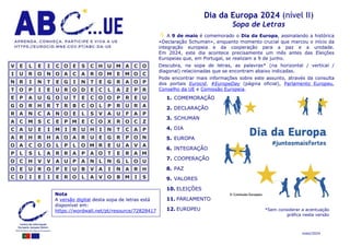 maio/2024
Dia da Europa 2024 (nível II)
Sopa de Letras
 A 9 de maio é comemorado o Dia da Europa, assinalando a histórica
«Declaração Schuman», enquanto momento crucial que marcou o início da
integração europeia e da cooperação para a paz e a unidade.
Em 2024, este dia acontece precisamente um mês antes das Eleições
Europeias que, em Portugal, se realizam a 9 de junho.
Descubra, na sopa de letras, as palavras* (na horizontal / vertical /
diagonal) relacionadas que se encontram abaixo indicadas.
Pode encontrar mais informações sobre este assunto, através da consulta
dos portais Eurocid, #EuropeDay (página oficial), Parlamento Europeu,
Conselho da UE e Comissão Europeia.
V
V E
E L
L E
E I
I C
C O
O E
E S
S C
C H
H U
U M
M A
A C
C O
O
I
I U
U R
R O
O N
N O
O A
A C
C A
A R
R O
O M
M E
E M
M O
O C
C
N
N R
R I
I N
N T
T E
E G
G I
I N
N T
T E
E G
G R
R A
A O
O P
P
T
T O
O P
P I
I E
E U
U R
R O
O D
D E
E C
C L
L A
A Z
Z P
P R
R
E
E P
P A
A U
U G
G O
O U
U T
T E
E C
C O
O O
O P
P R
R E
E U
U
G
G O
O R
R H
H R
R T
T R
R B
B C
C O
O L
L P
P R
R U
U R
R A
A
R
R A
A N
N C
C A
A N
N O
O E
E L
L S
S V
V A
A U
U F
F A
A P
P
A
A C
C M
M S
S C
C E
E P
P M
M E
E C
C O
O X
X R
R O
O C
C Z
Z
C
C A
A U
U E
E I
I M
M I
I R
R U
U H
H I
I N
N T
T C
C A
A P
P
A
A R
R H
H R
R H
H A
A O
O A
A R
R U
U E
E G
G R
R P
P O
O N
N
O
O A
A C
C O
O O
O L
L P
P L
L O
O M
M R
R E
E U
U A
A V
V A
A
P
P L
L S
S L
L A
A R
R R
R A
A P
P A
A O
O T
T E
E R
R A
A M
M
O
O C
C H
H V
V V
V A
A U
U P
P A
A N
N L
L N
N G
G L
L O
O U
U
O
O E
E U
U R
R O
O P
P E
E U
U B
B V
V A
A I
I N
N A
A R
R H
H
C
C D
D I
I E
E I
I E
E R
R O
O L
L A
A V
V O
O B
B M
M I
I S
S
*Sem considerar a acentuação
gráfica nesta versão
© Comissão Europeia
Nota
A versão digital desta sopa de letras está
disponível em:
https://wordwall.net/pt/resource/72828417
1. COMEMORAÇÃO
2. DECLARAÇÃO
3. SCHUMAN
4. DIA
5. EUROPA
6. INTEGRAÇÃO
7. COOPERAÇÃO
8. PAZ
9. VALORES
10. ELEIÇÕES
11. PARLAMENTO
12. EUROPEU
 