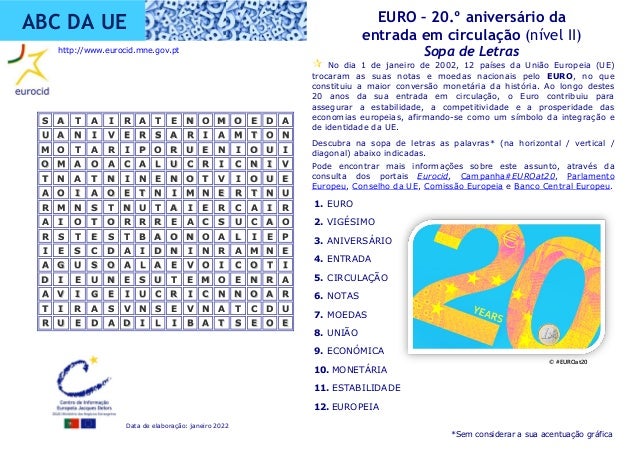 Data de elaboração: janeiro 2022
EURO – 20.º aniversário da
entrada em circulação (nível II)
Sopa de Letras
ABC DA UE
1. EURO
2. VIGÉSIMO
3. ANIVERSÁRIO
4. ENTRADA
5. CIRCULAÇÃO
6. NOTAS
7. MOEDAS
8. UNIÃO
9. ECONÓMICA
10. MONETÁRIA
11. ESTABILIDADE
12. EUROPEIA
 No dia 1 de janeiro de 2002, 12 países da União Europeia (UE)
trocaram as suas notas e moedas nacionais pelo EURO, no que
constituiu a maior conversão monetária da história. Ao longo destes
20 anos da sua entrada em circulação, o Euro contribuiu para
assegurar a estabilidade, a competitividade e a prosperidade das
economias europeias, afirmando-se como um símbolo da integração e
de identidade da UE.
Descubra na sopa de letras as palavras* (na horizontal / vertical /
diagonal) abaixo indicadas.
Pode encontrar mais informações sobre este assunto, através da
consulta dos portais Eurocid, Campanha#EUROat20, Parlamento
Europeu, Conselho da UE, Comissão Europeia e Banco Central Europeu.
S
S A
A T
T A
A I
I R
R A
A T
T E
E N
N O
O M
M O
O E
E D
D A
A
U
U A
A N
N I
I V
V E
E R
R S
S A
A R
R I
I A
A M
M T
T O
O N
N
M
M O
O T
T A
A R
R I
I P
P O
O R
R U
U E
E N
N I
I O
O U
U I
I
O
O M
M A
A O
O A
A C
C A
A L
L U
U C
C R
R I
I C
C N
N I
I V
V
T
T N
N A
A T
T N
N I
I N
N E
E N
N O
O T
T V
V I
I O
O U
U E
E
A
A O
O I
I A
A O
O E
E T
T N
N I
I M
M N
N E
E R
R T
T N
N U
U
R
R M
M N
N S
S T
T N
N U
U T
T A
A I
I E
E R
R C
C A
A I
I R
R
A
A I
I O
O T
T O
O R
R R
R R
R E
E A
A C
C S
S U
U C
C A
A O
O
R
R S
S T
T E
E S
S T
T B
B A
A O
O N
N O
O A
A L
L I
I E
E P
P
I
I E
E S
S C
C D
D A
A I
I D
D N
N I
I N
N R
R A
A M
M N
N E
E
A
A G
G U
U S
S O
O A
A L
L A
A E
E V
V O
O I
I C
C O
O T
T I
I
D
D I
I E
E U
U N
N E
E S
S U
U T
T E
E M
M O
O E
E N
N R
R A
A
A
A V
V I
I G
G E
E I
I U
U C
C R
R I
I C
C N
N N
N O
O A
A R
R
T
T I
I R
R A
A S
S V
V N
N S
S E
E V
V N
N A
A T
T C
C D
D U
U
R
R U
U E
E D
D A
A D
D I
I L
L I
I B
B A
A T
T S
S E
E O
O E
E
http://www.eurocid.mne.gov.pt
*Sem considerar a sua acentuação gráfica
© #EUROat20
 