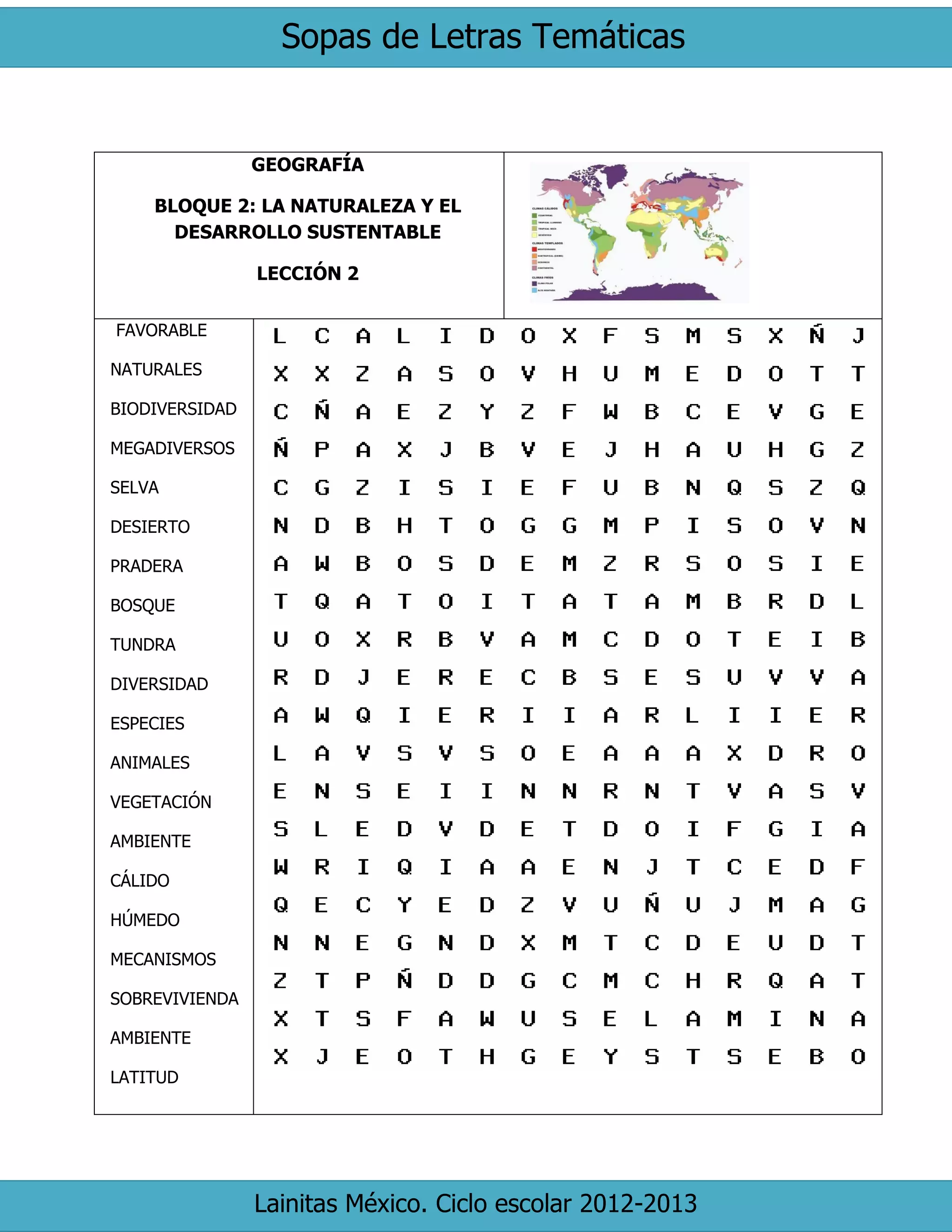 Sopas de Letras Temáticas 
Lainitas México. Ciclo escolar 2012-2013 
GEOGRAFÍA 
BLOQUE 2: LA NATURALEZA Y EL DESARROLLO SUSTENTABLE 
LECCIÓN 2 
FAVORABLE 
NATURALES 
BIODIVERSIDAD 
MEGADIVERSOS 
SELVA 
DESIERTO 
PRADERA 
BOSQUE 
TUNDRA 
DIVERSIDAD 
ESPECIES 
ANIMALES 
VEGETACIÓN 
AMBIENTE 
CÁLIDO 
HÚMEDO 
MECANISMOS 
SOBREVIVIENDA 
AMBIENTE 
LATITUD 
 