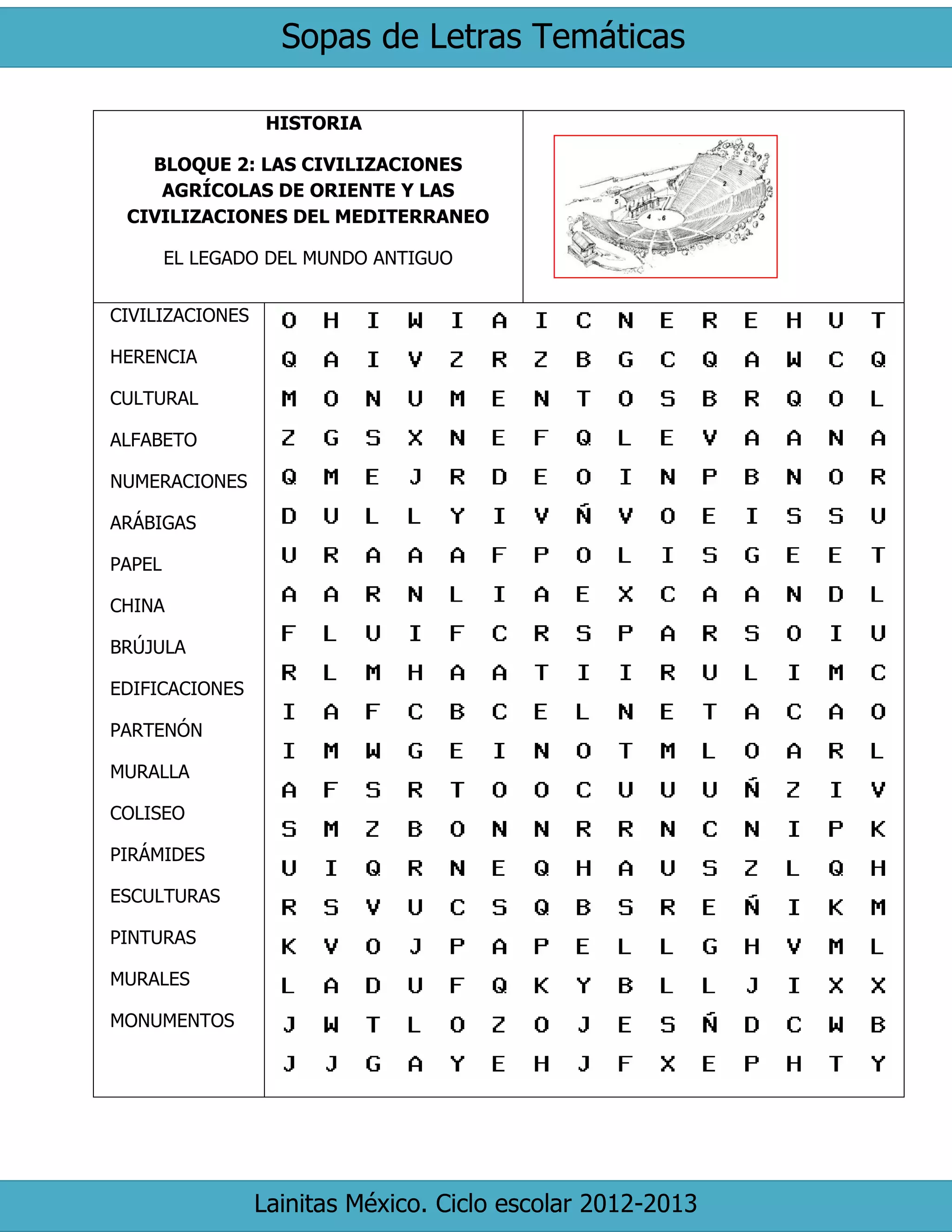 Sopas de Letras Temáticas 
Lainitas México. Ciclo escolar 2012-2013 
HISTORIA 
BLOQUE 2: LAS CIVILIZACIONES AGRÍCOLAS DE ORIENTE Y LAS CIVILIZACIONES DEL MEDITERRANEO 
EL LEGADO DEL MUNDO ANTIGUO 
CIVILIZACIONES 
HERENCIA 
CULTURAL 
ALFABETO 
NUMERACIONES 
ARÁBIGAS 
PAPEL 
CHINA 
BRÚJULA 
EDIFICACIONES 
PARTENÓN 
MURALLA 
COLISEO 
PIRÁMIDES 
ESCULTURAS 
PINTURAS 
MURALES 
MONUMENTOS 
 