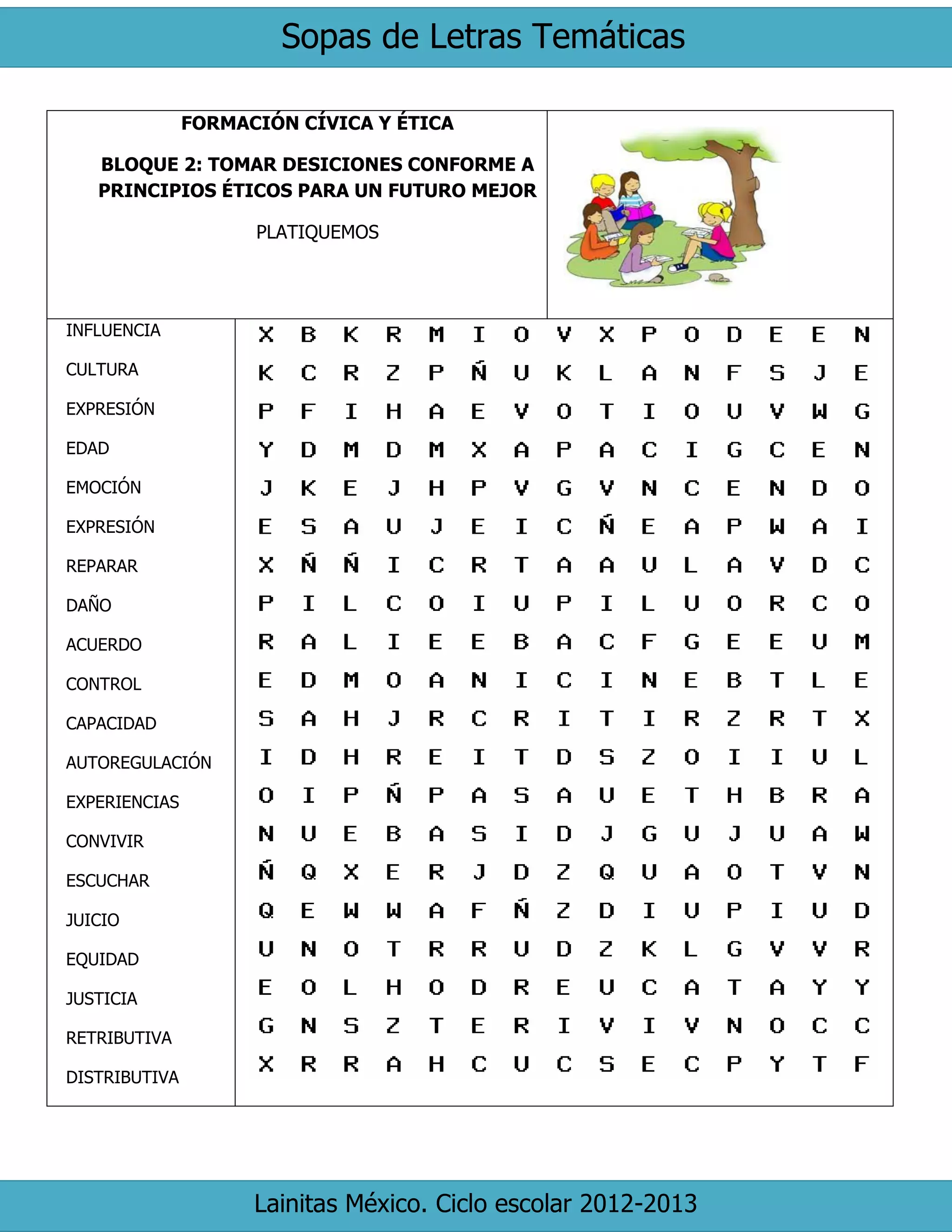 Sopas de Letras Temáticas 
Lainitas México. Ciclo escolar 2012-2013 
FORMACIÓN CÍVICA Y ÉTICA 
BLOQUE 2: TOMAR DESICIONES CONFORME A PRINCIPIOS ÉTICOS PARA UN FUTURO MEJOR 
PLATIQUEMOS 
INFLUENCIA 
CULTURA 
EXPRESIÓN 
EDAD 
EMOCIÓN 
EXPRESIÓN 
REPARAR 
DAÑO 
ACUERDO 
CONTROL 
CAPACIDAD 
AUTOREGULACIÓN 
EXPERIENCIAS 
CONVIVIR 
ESCUCHAR 
JUICIO 
EQUIDAD 
JUSTICIA 
RETRIBUTIVA 
DISTRIBUTIVA 
 