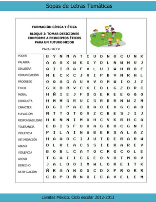 Sopas de Letras Temáticas 
Lainitas México. Ciclo escolar 2012-2013 
FORMACIÓN CÍVICA Y ÉTICA 
BLOQUE 2: TOMAR DESICIONES CONFORME A PRINCIPIOS ÉTICOS PARA UN FUTURO MEJOR 
PARA HACER 
PODER 
PALABRA 
DIALOGAR 
COMUNICACIÓN 
PROGRESO 
ÉTICO 
MORAL 
CONDUCTA 
CARÁCTER 
ELEVACIÓN 
RESPONSABILIDAD 
TOLERANCIA 
VIOLENCIA 
INTIMIDACIÓN 
ABUSO 
VIOLENCIA 
ACOSO 
DERECHO 
RATIFICACIÓN 
 