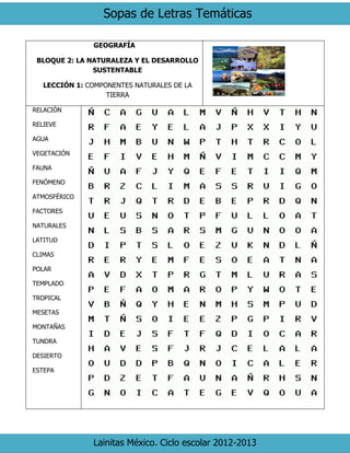 Sopas de Letras Temáticas 
Lainitas México. Ciclo escolar 2012-2013 
GEOGRAFÍA 
BLOQUE 2: LA NATURALEZA Y EL DESARROLLO SUSTENTABLE 
LECCIÓN 1: COMPONENTES NATURALES DE LA TIERRA 
RELACIÓN 
RELIEVE 
AGUA 
VEGETACIÓN 
FAUNA 
FENÓMENO 
ATMOSFÉRICO 
FACTORES 
NATURALES 
LATITUD 
CLIMAS 
POLAR 
TEMPLADO 
TROPICAL 
MESETAS 
MONTAÑAS 
TUNDRA 
DESIERTO 
ESTEPA 
 