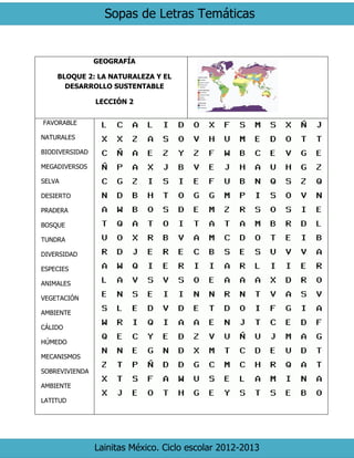 Sopas de Letras Temáticas 
Lainitas México. Ciclo escolar 2012-2013 
GEOGRAFÍA 
BLOQUE 2: LA NATURALEZA Y EL DESARROLLO SUSTENTABLE 
LECCIÓN 2 
FAVORABLE 
NATURALES 
BIODIVERSIDAD 
MEGADIVERSOS 
SELVA 
DESIERTO 
PRADERA 
BOSQUE 
TUNDRA 
DIVERSIDAD 
ESPECIES 
ANIMALES 
VEGETACIÓN 
AMBIENTE 
CÁLIDO 
HÚMEDO 
MECANISMOS 
SOBREVIVIENDA 
AMBIENTE 
LATITUD 
 