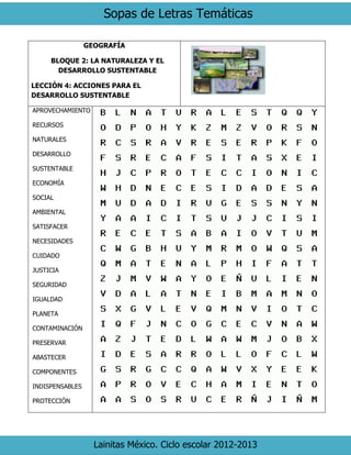 Sopas de Letras Temáticas 
Lainitas México. Ciclo escolar 2012-2013 
GEOGRAFÍA 
BLOQUE 2: LA NATURALEZA Y EL DESARROLLO SUSTENTABLE 
LECCIÓN 4: ACCIONES PARA EL DESARROLLO SUSTENTABLE 
APROVECHAMIENTO 
RECURSOS 
NATURALES 
DESARROLLO 
SUSTENTABLE 
ECONOMÍA 
SOCIAL 
AMBIENTAL 
SATISFACER 
NECESIDADES 
CUIDADO 
JUSTICIA 
SEGURIDAD 
IGUALDAD 
PLANETA 
CONTAMINACIÓN 
PRESERVAR 
ABASTECER 
COMPONENTES 
INDISPENSABLES 
PROTECCIÓN 
 