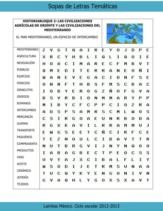 Sopas de Letras Temáticas 
Lainitas México. Ciclo escolar 2012-2013 
HISTORIABLOQUE 2: LAS CIVILIZACIONES AGRÍCOLAS DE ORIENTE Y LAS CIVILIZACIONES DEL MEDITERRANEO 
EL MAR MEDITERRANEO, UN ESPACIO DE INTERCAMBIO 
MEDITERRANEO 
AGRICULTURA 
NEVEGACIÓN 
PUEBLOS 
EGIPCIOS 
FENICIOS 
ISRAELITAS 
GRIEGOS 
ROMANOS 
INTERCAMBIO 
MERCANCÍA 
GUERRA 
TRANSPORTE 
PASAJEROS 
COMPRAVENTA 
PRODUCTOS 
VINO 
ACEITE 
CERÁMICA 
JOYERÍA 
TEJIDOS 
 