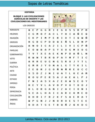 Sopas de Letras Temáticas 
Lainitas México. Ciclo escolar 2012-2013 
HISTORIA 
BLOQUE 2: LAS CIVILIZACIONES AGRÍCOLAS DE ORIENTE Y LAS CIVILIZACIONES DEL MEDITERRANEO 
LOS GRIEGOS 
NOROESTE 
HELENOS 
INVASIÓN 
GRIEGOS 
ORGANIZACIÓN 
FAMILIAS 
GOBERNANTES 
VOTO 
GUERRA 
POLÍTICA 
ARTE 
CIUDAD 
ESTADO 
IMPERIO 
PERSA 
DEMOCRACIA 
CIVILIZACIÓN 
SABERES 
ÁREAS 
 