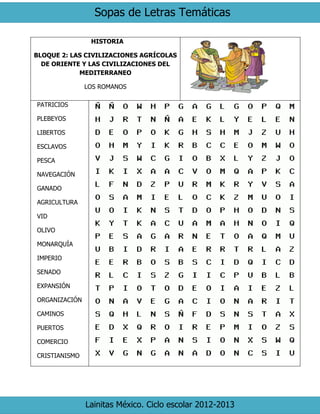 Sopas de Letras Temáticas 
Lainitas México. Ciclo escolar 2012-2013 
HISTORIA 
BLOQUE 2: LAS CIVILIZACIONES AGRÍCOLAS DE ORIENTE Y LAS CIVILIZACIONES DEL MEDITERRANEO 
LOS ROMANOS 
PATRICIOS 
PLEBEYOS 
LIBERTOS 
ESCLAVOS 
PESCA 
NAVEGACIÓN 
GANADO 
AGRICULTURA 
VID 
OLIVO 
MONARQUÍA 
IMPERIO 
SENADO 
EXPANSIÓN 
ORGANIZACIÓN 
CAMINOS 
PUERTOS 
COMERCIO 
CRISTIANISMO 
 