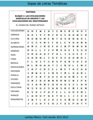 Sopas de Letras Temáticas 
Lainitas México. Ciclo escolar 2012-2013 
HISTORIA 
BLOQUE 2: LAS CIVILIZACIONES AGRÍCOLAS DE ORIENTE Y LAS CIVILIZACIONES DEL MEDITERRANEO 
EL LEGADO DEL MUNDO ANTIGUO 
CIVILIZACIONES 
HERENCIA 
CULTURAL 
ALFABETO 
NUMERACIONES 
ARÁBIGAS 
PAPEL 
CHINA 
BRÚJULA 
EDIFICACIONES 
PARTENÓN 
MURALLA 
COLISEO 
PIRÁMIDES 
ESCULTURAS 
PINTURAS 
MURALES 
MONUMENTOS 
 