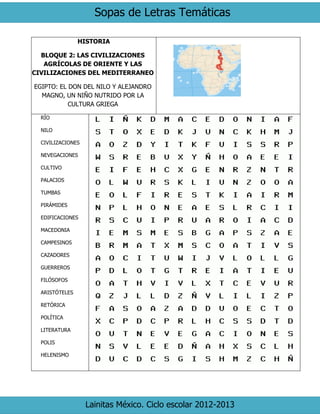 Sopas de Letras Temáticas 
Lainitas México. Ciclo escolar 2012-2013 
HISTORIA 
BLOQUE 2: LAS CIVILIZACIONES AGRÍCOLAS DE ORIENTE Y LAS CIVILIZACIONES DEL MEDITERRANEO 
EGIPTO: EL DON DEL NILO Y ALEJANDRO MAGNO, UN NIÑO NUTRIDO POR LA CULTURA GRIEGA 
RÍO 
NILO 
CIVILIZACIONES 
NEVEGACIONES 
CULTIVO 
PALACIOS 
TUMBAS 
PIRÁMIDES 
EDIFICACIONES 
MACEDONIA 
CAMPESINOS 
CAZADORES 
GUERREROS 
FILÓSOFOS 
ARISTÓTELES 
RETÓRICA 
POLÍTICA 
LITERATURA 
POLIS 
HELENISMO 
