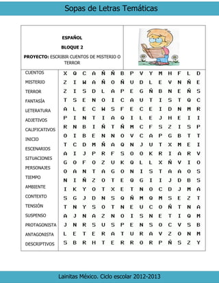 Sopas de Letras Temáticas 
Lainitas México. Ciclo escolar 2012-2013 
ESPAÑOL 
BLOQUE 2 
PROYECTO: ESCRIBIR CUENTOS DE MISTERIO O TERROR 
CUENTOS 
MISTERIO 
TERROR 
FANTASÍA 
LETERATURA 
ADJETIVOS 
CALIFICATIVOS 
INICIO 
ESCENARIOS 
SITUACIONES 
PERSONAJES 
TIEMPO 
AMBIENTE 
CONTEXTO 
TENSIÓN 
SUSPENSO 
PROTAGONISTA 
ANTAGONISTA 
DESCRIPTIVOS 
 