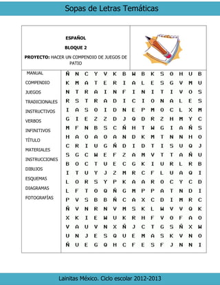 Sopas de Letras Temáticas 
Lainitas México. Ciclo escolar 2012-2013 
ESPAÑOL 
BLOQUE 2 
PROYECTO: HACER UN COMPENDIO DE JUEGOS DE PATIO 
MANUAL 
COMPENDIO 
JUEGOS 
TRADICIONALES 
INSTRUCTIVOS 
VERBOS 
INFINITIVOS 
TÍTULO 
MATERIALES 
INSTRUCCIONES 
DIBUJOS 
ESQUEMAS 
DIAGRAMAS 
FOTOGRAFÍAS 
 