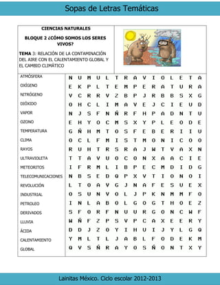 Sopas de Letras Temáticas 
Lainitas México. Ciclo escolar 2012-2013 
CIENCIAS NATURALES 
BLOQUE 2 ¿CÓMO SOMOS LOS SERES VIVOS? 
TEMA 3: RELACIÓN DE LA CONTAMINACIÓN DEL AIRE CON EL CALENTAMIENTO GLOBAL Y EL CAMBIO CLIMÁTICO 
ATMÓSFERA 
OXÍGENO 
NITRÓGENO 
DIÓXIDO 
VAPOR 
OZONO 
TEMPERATURA 
CLIMA 
RAYOS 
ULTRAVIOLETA 
METEORITOS 
TELECOMUNICACIONES 
REVOLUCIÓN 
INDUSTRIAL 
PETROLEO 
DERIVADOS 
LLUVIA 
ÁCIDA 
CALENTAMIENTO 
GLOBAL 
 