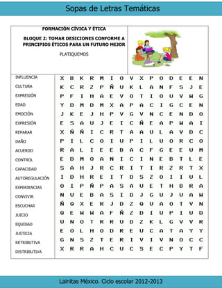 Sopas de Letras Temáticas 
Lainitas México. Ciclo escolar 2012-2013 
FORMACIÓN CÍVICA Y ÉTICA 
BLOQUE 2: TOMAR DESICIONES CONFORME A PRINCIPIOS ÉTICOS PARA UN FUTURO MEJOR 
PLATIQUEMOS 
INFLUENCIA 
CULTURA 
EXPRESIÓN 
EDAD 
EMOCIÓN 
EXPRESIÓN 
REPARAR 
DAÑO 
ACUERDO 
CONTROL 
CAPACIDAD 
AUTOREGULACIÓN 
EXPERIENCIAS 
CONVIVIR 
ESCUCHAR 
JUICIO 
EQUIDAD 
JUSTICIA 
RETRIBUTIVA 
DISTRIBUTIVA 
 