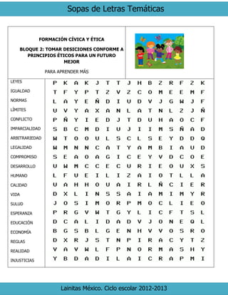 Sopas de Letras Temáticas 
Lainitas México. Ciclo escolar 2012-2013 
FORMACIÓN CÍVICA Y ÉTICA 
BLOQUE 2: TOMAR DESICIONES CONFORME A PRINCIPIOS ÉTICOS PARA UN FUTURO MEJOR 
PARA APRENDER MÁS 
LEYES 
IGUALDAD 
NORMAS 
LÍMITES 
CONFLICTO 
IMPARCIALIDAD 
ARBITRARIEDAD 
LEGALIDAD 
COMPROMISO 
DESARROLLO 
HUMANO 
CALIDAD 
VIDA 
SULUD 
ESPERANZA 
EDUCACIÓN 
ECONOMÍA 
REGLAS 
REALIDAD 
INJUSTICIAS 
 