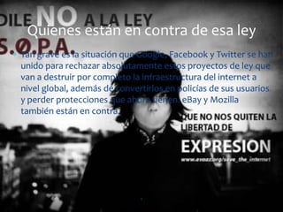 Quienes están en contra de esa ley
Tan grave es la situación que Google, Facebook y Twitter se han
unido para rechazar absolutamente estos proyectos de ley que
van a destruir por completo la infraestructura del internet a
nivel global, además de convertirlos en policías de sus usuarios
y perder protecciones que ahora tienen. eBay y Mozilla
también están en contra.




                              4
 