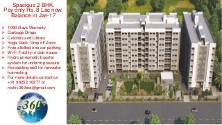 Spacious 2 BHK.
Pay only Rs. 8 Lac now.
Balance in Jan-17
 1000 Days Warranty
 Garbage Drops
 Crèches and Library
 Yoga Deck, Drop off Zone
 Free allotted one car parking
 Wi-Fi Facility in club house.
 Hydro pneumatic booster
system for uniform pressure
 Percolating well for rainwater
harvesting.
 For more details contact on
+91 98252 16277 or
nishit.360era@gmail.com
 