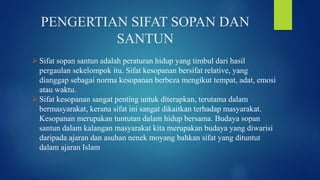 PENGERTIAN SIFAT SOPAN DAN
SANTUN
Sifat sopan santun adalah peraturan hidup yang timbul dari hasil
pergaulan sekelompok itu. Sifat kesopanan bersifat relative, yang
dianggap sebagai norma kesopanan berbeza mengikut tempat, adat, emosi
atau waktu.
Sifat kesopanan sangat penting untuk diterapkan, terutama dalam
bermasyarakat, kerana sifat ini sangat dikaitkan terhadap masyarakat.
Kesopanan merupakan tuntutan dalam hidup bersama. Budaya sopan
santun dalam kalangan masyarakat kita merupakan budaya yang diwarisi
daripada ajaran dan asuhan nenek moyang bahkan sifat yang dituntut
dalam ajaran Islam
 