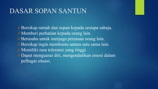 DASAR SOPAN SANTUN
Bersikap ramah dan sopan kepada sesiapa sahaja.
Memberi perhatian kepada orang lain.
Berusaha untuk menjaga perasaan orang lain.
Bersikap ingin membantu antara satu sama lain.
Memiliki rasa toleransi yang tinggi.
Dapat menguasai diri, mengendalikan emosi dalam
pelbagai situasi.
 