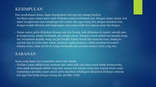 KESIMPULAN
Dari pembahasan diatas, dapat disimpulkan beberapa hal sebagai berikut:
- bersikap sopan santun amat wajib dilakukan dalam kehidupan kita. Dengan sopan santun, kita
dapat menghormati dan menghargai diri sendiri dan juga orang lain, dengan demikian kita
dengan mudah diterima oleh lingkungan masyarakat tidak kira lapisan umur dan bangsa.
- Sopan santun perlu dilakukan dimana saja kita berada, baik dilakukan di rumah, sekolah atau
di tempat kerja, tempat beribadah, dan tempat awam. Sebagai contoh adalah taat kepada orang
tua, bersalaman kepada orang tua jika hendak keluar rumah dan meminta restu, datang ke
sekolah atau ke kelas tepat waktu, mentaati segala peraturan, tidak membuat kerosakan
didalam kelas, tidak berisik di tempat beribadah dan amalam-amalan mulia yang lain.
SARANAN
Saran yang dapat saya sampaikan antara lain adalah:
- Perilaku sopan adalah suatu landasan dari sudut etika dan dasar untuk hidup bermayaraka
serta untuk memupuk akhlak yang baik sesama kita kepada orang lain, kepada kaum muda
terutamanya perilaku sopan santun perlu dijadikan sebahagian daripada kehidupan seharian
kita agar kita hidup dengan tenang dan diredhai Allah.
 