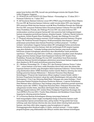 panjar kerja berikut oleh PPK, kecuali atas pertimbangan tertentu dari Kepala Dinas
selaku Pengguna Anggaran.
55. PENGELOLAAN BANTUAN Dasar Hukum: • Permendagri no. 32 tahun 2011 •
Peraturan Gubernur no. 5 tahun 2012
56. Penyaluran Bantuan Gubernur sesuai DPA PPKD yang di bebankan Dinas Dikpora
Provinsi DIY; Penerima bantuan Gubernur sudah tercatat dalam DPA atau lampiran
DPA penerima Hibah dan/atau bantuan sosial; Dinas Pendidikan Pemuda dan Olahraga
Provinsi DIY menyusun Pedoman/Juknis Penyaluran bantuan Gubernur Provinsi DIY
Dinas Pendidikan, Pemuda, dan Olahraga Provinsi DIY atas nama Gubernur DIY
melaksanakan sosialisasi program bantuan. Calon penerima baik lembaga/perorangan
bantuan mengajukan permohonan bantuan, ditujukan kepada : Gubernur Daerah Istimewa
Yogyakarta, melalui Kepala Dinas Pendidikan, Pemuda, dan Olahraga Provinsi DIY.
57. Proposal sekurang-kurangnya memuat:• Profil lembaga penerima bantuan;• Program
Kerja;• SK Pendirian/Susunan Pengurus;• RAB pemanfaatan dana bantuan;• Jadwal
pelaksanaan pemenfaatan dana bantuan.Penelitian/verifikasi proposal: Verifikasi
meliputi: ketersediaan Anggaran bantuan dalam DP, kelengkapan berkas permohonan
bantuan, kelayakan menerima bantuan, baik dari perhitungan RAB maupun kegiatan
yang akan dijalankan; Terhadap lembaga penerima bantuan yang masih terdapat
kekeliruan maupun kelengkapan administrasi akan dikembalikan untuk pembetulan
seperlunya. Proposal yang telah lolos verifikasi, selanjutnya diusulkan untuk ditetapkan
sebagai penerima bantuan dengan Surat Keputusan Gubernur DIY.Kepala Dinas
Pendidikan, Pemuda dan Olahraga Provinsi DIY menerbitkan Surat Rekomendasi
Pemberian Bantuan.Setelah kelengkapan administrasi penerimaan bantuan lengkap maka
akan diajukan ke BUD untuk permohonan pencairan bantuan.
58. • Berdasar Permendagri No. 32 tahun 2011 dan Peraturan Gubernur Nomor 5 tahun
2011 , semua bantuan sosial harus sudah ditentukan diawal baik nama dan alamat dan
kegunaan bantuan tersebut yang dituangkan dalam keputusan Gubernur,• Semua bantuan
yang dialokasikan dalam APBD disalurkan melalui transfer Bank ke rekening atas nama
lembaga penerima bantuan.Mekanisme:1. Dokumen Pencairan Dana Bantuan
Kelembagaan • Proposal dan lampirannya dibuat rangkap 6 (enam) bendel, dijilid; •
Kwitansi Pengeluaran bermaterai cukup dan sudah ditandatangani oleh para pihak yang
berkompeten; • Foto Copy Rekening Bank/Buku Tabungan atas nama lembaga; • Surat
Pernyataan/Naskah Perjanjian Kerjasama Pemberian Bantuan; • Laporan Pemanfaatan
Dana Bantuan tahun sebelumnya, bagi lembaga yang tahun sebelumnya pernah menerima
bantuan sejenis dari APBD.2. Pengusulan Pencairan Dana • Dokumen Pencairan Dana
sebagaimana tersebut diatas, diusulkan oleh Kepala Dinas Pendidikan, Pemuda, dan
Olahraga kepada Gubernur DIY melalui Dinas Pendapatan Pengelolaan Keuangan dan
Aset (DPPKA) Provinsi DIY;• Tranfer Dana dilakukan oleh Bendahara Umum Daerah
langsung ke rekening penerima bantuan
59. Penerima Bantuan Kelembagaan dilarang menyimpan bantuan di
bank/mengendapkan dalam rangka mendapatkan bunga. Penerima bantuan wajib
menyampaikan laporan pemanfaatan dana, paling lambat 30 (tiga puluh) hari kerja
terhitung sejak dana bantuan diterima dan atau masuk dalam rekening bank penerima
bantuan, atau batas akhir tahun anggaran yang bersangkutan. Laporan
Pertanggungjawaban dimaksud angka (1) diatas, minimal memuat: • Uraian singkat
program/kegiatan yang dilaksanakan dan dibiayai melalui dana bantuan kelembagaan
 