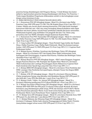 penerima barang ditandatangani oleh Pengurus Barang. • Untuk Belanja Jasa kantor
(pihak ke tiga/konsultan) penerima barang ditandatangani oleh Ketua Tim Penerima. •
Tanda tangan Bendahara Pengeluaran dilaksanakan setelah isi dan kelengkapan sesuai
dengan semua ketentuan di atas.
15. DOKUMENSURAT PERTANGGUNGJAWABAN (SPJ)
16. 1. Honorarium PNS SPJ dilengkapi dengan: •Bend 26 a (kwitansi) atau Daftar
Penerima Uang •SSP (PPh pasal 21) •SK Tim (SK Kepala Dinas) •Foto Copy DPA 2.2.1
Catatan: •Dalam satu rincian obyek rekening honorarium, PNS tidak boleh mendapat
honorarium lebih dari satu. •Jika satu orang merangkap jabatan/kedudukan maka dapat
diberikan satu honor jabatan, kecuali honor pembuatan makalah dan honor narasumber.
•Pelaksanaan kegiatan yang melibatkan Tim pengarah dan/atau Tim Teknis yang
personilnya dari luar SKPD, ditetapkan dengan Keputusan Kepala Dinas.
17. 2. Honorarium Non PNS /Narasumber SPJ dilengkapi dengan : •Bend 26 a (kwitansi)
atau Daftar Penerima Uang •SSP (PPh pasal 21) •SK Tim (SK Kepala Dinas) •Daftar
Hadir •Foto Copy DPA 2.2.1
18. 3. Uang Lembur SPJ dilengkapi dengan : •Surat Perintah Tugas lembur dari Kepala
Dinas; •Daftar Penerima Uang; •Daftar Hadir Elektronik; •Bend 26a (kuitansi) jamuan
lembur; •SSP (PPh pasal 21) •SSP (PPh pasal 23) •Foto Copy DPA 2.2.1 •Laporan Hasil
Pelaksanaan lembur.
19. 4. Belanja Kursus, Pelatihan, Sosialisasi dan Bimbingan Teknis SPJ dilengkapi
dengan : •Bend 26 a (kwitansi) •SPT dari Kepala Dinas •Bukti keikutsertaan (surat
keterangan) dari Penyelenggara; •Laporan Hasil Kursus, Pelatihan dan Bimbingan Teknis
•Sertifikat •Foto Copy DPA 2.2.1
20. 5. Belanja Beasiswa PNS SPJ dilengkapi dengan : •MoU antara Pengguna Anggaran
dengan Penerima Beasiswa •SK Penetapan dari Kepala Dinas •Bend 26 a (kwitansi)
•Bukti keikutsertaan dari Lembaga Penyelenggara (Kartu Mahasiswa) •Laporan Hasil
Studi (transkrip nilai) •Ijazah bagi yang telah lulus •Foto Copy DPA 2.2.1
21. 6. Belanja BBM SPJ dilengkapi dengan : •Bend 26 a (kwitansi) •Nota Pembelian dari
SPBU setempat •Jika Pembelian berwujud Kupon, dilampiri Nomor Seri Kupon BBM
•Foto Copy DPA 2.2.1
22. 7. Belanja ATK SPJ dilengkapi dengan : •Bend 26 a (kwitansi) •Rincian Belanja
•Faktur pengeluaran barang yang diketahui oleh Bendahara Barang •SSP (PPh pasal 22
jika lebih dari 2 juta, PPN jika lebih dari 1 juta)) •Foto Copy DPA 2.2.1
23. 8. Belanja Listrik, Telpon, Air, Internet SPJ dilengkapi dengan : •Bend 26 a
(kwitansi) •Rekening pembayaran PLN/Telkom/PDAM asli. •Foto Copy DPA 2.2.1
24. 9. Belanja Jasa kantor (Pihak Ketiga) SPJ dilengkapi dengan : •Bend 26 a (kwitansi)
•Salinan SPD •SSP (PPN dan PPh pasal 23) disertai Faktur pajak •Kontrak •Kwitansi
bermaterai yang ditandatangani pihak ketiga, PPTK dan disetujui oleh PA/KPA •Berita
Acara Penyelesaian pekerjaan •Berita Acara Serah terima barang dan jasa •Berita Acara
Pembayaran •Berita Acara Pemeriksaan •Surat Angkutan •Foto Copy DPA 2.2.1
25. 10. Belanja Sewa SPJ dilengkapi dengan : •Bend 26 a (kwitansi) •Kontrak Sewa •SSP
(PPh pasal 23), jika lebih dari 1 juta dikenai PPN •Foto Copy DPA 2.2.1
26. 11. Belanja Makanan dan Minuman Rapat SPJ dilengkapi dengan : •Bend 26 a
(kwitansi) •Undangan •Daftar hadir (disertai Penanggungjawab Daftar Hadir) •Notulen
(menyebutkan tanggal selesai acara) •SSP (PPh pasal 23) •Foto Copy DPA 2.2.1
 