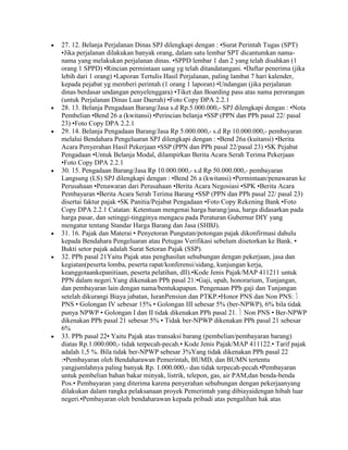 27. 12. Belanja Perjalanan Dinas SPJ dilengkapi dengan : •Surat Perintah Tugas (SPT)
•Jika perjalanan dilakukan banyak orang, dalam satu lembar SPT dicantumkan nama-
nama yang melakukan perjalanan dinas. •SPPD lembar 1 dan 2 yang telah disahkan (1
orang 1 SPPD) •Rincian permintaan uang yg telah ditandatangani. •Daftar penerima (jika
lebih dari 1 orang) •Laporan Tertulis Hasil Perjalanan, paling lambat 7 hari kalender,
kepada pejabat yg memberi perintah (1 orang 1 laporan) •Undangan (jika perjalanan
dinas berdasar undangan penyelenggara) •Tiket dan Boarding pass atas nama perorangan
(untuk Perjalanan Dinas Luar Daerah) •Foto Copy DPA 2.2.1
28. 13. Belanja Pengadaan Barang/Jasa s.d Rp.5.000.000,- SPJ dilengkapi dengan : •Nota
Pembelian •Bend 26 a (kwitansi) •Perincian belanja •SSP (PPN dan PPh pasal 22/ pasal
23) •Foto Copy DPA 2.2.1
29. 14. Belanja Pengadaan Barang/Jasa Rp 5.000.000,- s.d Rp 10.000.000,- pembayaran
melalui Bendahara Pengeluaran SPJ dilengkapi dengan : •Bend 26a (kuitansi) •Berita
Acara Penyerahan Hasil Pekerjaan •SSP (PPN dan PPh pasal 22/pasal 23) •SK Pejabat
Pengadaan •Untuk Belanja Modal, dilampirkan Berita Acara Serah Terima Pekerjaan
•Foto Copy DPA 2.2.1
30. 15. Pengadaan Barang/Jasa Rp 10.000.000,- s.d Rp 50.000.000,- pembayaran
Langsung (LS) SPJ dilengkapi dengan : •Bend 26 a (kwitansi) •Permintaan/penawaran ke
Perusahaan •Penawaran dari Perusahaan •Berita Acara Negosiasi •SPK •Berita Acara
Pembayaran •Berita Acara Serah Terima Barang •SSP (PPN dan PPh pasal 22/ pasal 23)
disertai faktur pajak •SK Panitia/Pejabat Pengadaan •Foto Copy Rekening Bank •Foto
Copy DPA 2.2.1 Catatan: Ketentuan mengenai harga barang/jasa, harga didasarkan pada
harga pasar, dan setinggi-tingginya mengacu pada Peraturan Gubernur DIY yang
mengatur tentang Standar Harga Barang dan Jasa (SHBJ).
31. 16. Pajak dan Materai • Penyetoran Pungutan/potongan pajak dikonfirmasi dahulu
kepada Bendahara Pengeluaran atau Petugas Verifikasi sebelum disetorkan ke Bank. •
Bukti setor pajak adalah Surat Setoran Pajak (SSP).
32. PPh pasal 21Yaitu Pajak atas penghasilan sehubungan dengan pekerjaan, jasa dan
kegiatan(peserta lomba, peserta rapat/konferensi/sidang, kunjungan kerja,
keanggotaankepanitiaan, peserta pelatihan, dll).•Kode Jenis Pajak/MAP 411211 untuk
PPN dalam negeri.Yang dikenakan PPh pasal 21:•Gaji, upah, honorarium, Tunjangan,
dan pembayaran lain dengan nama/bentukapapun. Pengenaan PPh gaji dan Tunjangan
setelah dikurangi Biaya jabatan, IuranPensiun dan PTKP.•Honor PNS dan Non PNS:
PNS • Golongan IV sebesar 15% • Golongan III sebesar 5% (ber-NPWP), 6% bila tidak
punya NPWP • Golongan I dan II tidak dikenakan PPh pasal 21. Non PNS • Ber-NPWP
dikenakan PPh pasal 21 sebesar 5% • Tidak ber-NPWP dikenakan PPh pasal 21 sebesar
6%
33. PPh pasal 22• Yaitu Pajak atas transaksi barang (pembelian/pembayaran barang)
diatas Rp.1.000.000,- tidak terpecah-pecah.• Kode Jenis Pajak/MAP 411122.• Tarif pajak
adalah 1,5 %. Bila tidak ber-NPWP sebesar 3%Yang tidak dikenakan PPh pasal 22
:•Pembayaran oleh Bendaharawan Pemerintah, BUMD, dan BUMN tertentu
yangjumlahnya paling banyak Rp. 1.000.000,- dan tidak terpecah-pecah.•Pembayaran
untuk pembelian bahan bakar minyak, listrik, telepon, gas, air PAM,dan benda-benda
Pos.• Pembayaran yang diterima karena penyerahan sehubungan dengan pekerjaanyang
dilakukan dalam rangka pelaksanaan proyek Pemerintah yang dibiayaidengan hibah luar
negeri.•Pembayaran oleh bendaharawan kepada pribadi atas pengalihan hak atas
 