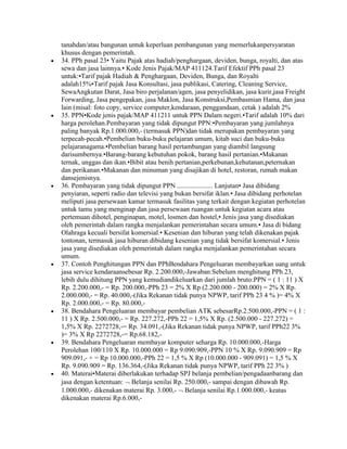 tanahdan/atau bangunan untuk keperluan pembangunan yang memerlukanpersyaratan
khusus dengan pemerintah.
34. PPh pasal 23• Yaitu Pajak atas hadiah/penghargaan, deviden, bunga, royalti, dan atas
sewa dan jasa lainnya.• Kode Jenis Pajak/MAP 411124.Tarif Efektif PPh pasal 23
untuk:•Tarif pajak Hadiah & Penghargaan, Deviden, Bunga, dan Royalti
adalah15%•Tarif pajak Jasa Konsultasi, jasa publikasi, Catering, Cleaning Service,
SewaAngkutan Darat, Jasa biro perjalanan/agen, jasa penyelidikan, jasa kurir,jasa Freight
Forwarding, Jasa pengepakan, jasa Maklon, Jasa Konstruksi,Pembasmian Hama, dan jasa
lain (misal: foto copy, service computer,kendaraan, penggandaan, cetak ) adalah 2%
35. PPN•Kode jenis pajak/MAP 411211 untuk PPN Dalam negeri.•Tarif adalah 10% dari
harga perolehan.Pembayaran yang tidak dipungut PPN:•Pembayaran yang jumlahnya
paling banyak Rp.1.000.000,- (termasuk PPN)dan tidak merupakan pembayaran yang
terpecah-pecah.•Pembelian buku-buku pelajaran umum, kitab suci dan buku-buku
pelajaranagama.•Pembelian barang hasil pertambangan yang diambil langsung
darisumbernya.•Barang-barang kebutuhan pokok, barang hasil pertanian.•Makanan
ternak, unggas dan ikan.•Bibit atau benih pertanian,perkebunan,kehutanan,peternakan
dan perikanan.•Makanan dan minuman yang disajikan di hotel, restoran, rumah makan
dansejenisnya.
36. Pembayaran yang tidak dipungut PPN ..................... Lanjutan• Jasa dibidang
penyiaran, seperti radio dan televisi yang bukan bersifat iklan.• Jasa dibidang perhotelan
meliputi jasa persewaan kamar termasuk fasilitas yang terkait dengan kegiatan perhotelan
untuk tamu yang menginap dan jasa persewaan ruangan untuk kegiatan acara atau
pertemuan dihotel, penginapan, motel, losmen dan hostel,• Jenis jasa yang disediakan
oleh pemerintah dalam rangka menjalankan pemerintahan secara umum.• Jasa di bidang
Olahraga kecuali bersifat komersial.• Kesenian dan hiburan yang telah dikenakan pajak
tontonan, termasuk jasa hiburan dibidang kesenian yang tidak bersifat komersial.• Jenis
jasa yang disediakan oleh pemerintah dalam rangka menjalankan pemerintahan secara
umum.
37. Contoh Penghitungan PPN dan PPhBendahara Pengeluaran membayarkan uang untuk
jasa service kendaraansebesar Rp. 2.200.000,-Jawaban:Sebelum menghitung PPh 23,
lebih dulu dihitung PPN yang kemudiandikeluarkan dari jumlah bruto:PPN = ( 1 : 11 ) X
Rp. 2.200.000,- = Rp. 200.000,-PPh 23 = 2% X Rp (2.200.000 - 200.000) = 2% X Rp.
2.000.000,- = Rp. 40.000,-(Jika Rekanan tidak punya NPWP, tarif PPh 23 4 % )= 4% X
Rp. 2.000.000,- = Rp. 80.000,-
38. Bendahara Pengeluaran membayar pembelian ATK sebesarRp.2.500.000,-PPN = ( 1 :
11 ) X Rp. 2.500.000,- = Rp. 227.272,-PPh 22 = 1,5% X Rp. (2.500.000 - 227.272) =
1,5% X Rp. 2272728,-= Rp. 34.091,-(Jika Rekanan tidak punya NPWP, tarif PPh22 3%
)= 3% X Rp 2272728,-= Rp.68.182,-
39. Bendahara Pengeluaran membayar komputer seharga Rp. 10.000.000,-Harga
Perolehan 100/110 X Rp. 10.000.000 = Rp 9.090.909,-PPN 10 % X Rp. 9.090.909 = Rp
909.091,- + = Rp 10.000.000,-PPh 22 = 1,5 % X Rp (10.000.000 - 909.091) = 1,5 % X
Rp. 9.090.909 = Rp. 136.364,-(Jika Rekanan tidak punya NPWP, tarif PPh 22 3% )
40. Materai•Materai diberlakukan terhadap SPJ belanja pembelian/pengadaanbarang dan
jasa dengan ketentuan: Belanja senilai Rp. 250.000,- sampai dengan dibawah Rp.
1.000.000,- dikenakan materai Rp. 3.000,- Belanja senilai Rp.1.000.000,- keatas
dikenakan materai Rp.6.000,-
 