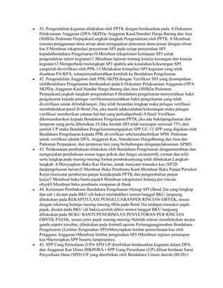 41. Pengendalian kegiatan dilakukan oleh PPTK dengan berdasarkan pada :b.Dokumen
Pelaksanaan Anggaran (DPA-SKPD)c.Anggaran Kasd.Standari Harga Barang dan Jasa
(SHBJ)e.Pedoman PerpajakanLangkah-langkah Pengendalian oleh PPTK :8.Membuat
rencana penggunaan dana setiap akan mengajukan pencairan dana,sesuai dengan aliran
kas.9.Membuat rekapitulasi penyetoran SPJ pada setiap penyerahan SPJ
kepadaBendahara Pengeluaran10.Membuat rekapitulasi kemajuan SPJ untuk
pengendalian intern kegiatan11.Membuat laporan tentang kinerja keuangan dan kinerja
kegiatan12.Memperbaiki/melengkapi SPJ apabila ada kesalahan/kekurangan SPJ
yangtelah diverifikasi oleh PPK.13.Melakukan kompilasi SPJ kegiatan yang telah
disahkan PA/KPA, selanjutnyadiserahkan kembali ke Bendahara Pengeluaran.
42. Pengendalian Anggaran oleh PPK-SKPD dengan Verifikasi SPJ yang disampaikan
olehBendahara Pengeluaran berdasarkan pada:b.Dokumen Pelaksanaan Anggaran (DPA-
SKPD)c.Anggaran Kasd.Standar Harga Barang dan Jasa (SHBJ)e.Pedoman
PerpajakanLangkah-langkah pengendalian:8.Bendahara pengeluaran menyerahkan bukti
pengeluaran kepada petugas verifikasimenyerahkan bukti pengeluaran yang telah
diverifikasi untuk ditindaklanjuti. Jika telah benardan lengkap maka petugas verifikasi
membubuhkan paraf di Bend 26a, jika masih adakesalahan/kekurangan maka petugas
verifikasi memberikan catatan hal-hal yang perludiperbaiki.9.Hasil Verifikasi
dikomunikasikan kepada Bendahara Pengeluaran/PPTK jika ada buktipengeluaran dan
lampiran yang perlu dibetulkan.10.Jika Jumlah SPJ telah mencapai minimal 75% dari
jumlah UP maka Bendahara Pengeluaranmengajukan SPP GU.11.SPP yang diajukan oleh
Bendahara Pengeluaran kepada PPK diverifikasi sebelumditerbitkan SPM. Pedoman
untuk verifikasi adalah DPA, Anggaran Kas, Standarisasi HargaBarang dan Jasa dan
Pedoman Perpajakan, dan peraturan lain yang berhubungan denganpelaksanaan APBD.
43. Pelaksanaan pembukuan dilakukan oleh Bendahara Pengeluaran denganmembuat dan
mengerjakan pembukuan sesuai tugas pokok dan fungsi secaratertib, cermat dan teliti
serta lengkap pada masing-masing format pembukuanyang telah dibukukan.Langkah-
langkah :4.Menyiapkan Buku Kas Harian, untuk mencatat transaksi kas (SP2D
danpengeluaran harian)5.Membuat Buku Pembantu Kas6.Membuat Buku Panjar/Persekot
Kerja (mencatat pemberian panjar kerjakepada PPTK dan pengembalian panjar
kerja)7.Membuat buku bantu pajak8.Membuat rekapitulasi belanja per rincian
obyek9.Membuat buku pembantu simpanan di Bank
44. Ketentuan Pembukuan Bendahara Pengeluaran:•Setiap SPJ (Bend 26a yang lengkap
dan sah ) dicatat pada BKU (di buku) setelahdiberi nomor/tanggal BKU langsung
dibukukan pada REKAPITULASI PENGELUARANPER RINCIAN OBYEK, sesuai
dengan rekening belanja masing-masing.•Bila pada Bend 26a terdapat transaksi pajak-
pajak, dicatat pada BKU (di buku),setelah diberi nomor/tanggal BKU langsung
dibukukan pada BUKU BANTUPENERIMAAN PENYETORAN PER RINCIAN
OBYEK PAJAK, sesuai jenis pajak masing-masing.•Setelah selesai membukukan secara
ganda seperti tersebut, dibukukan pada formatLaporan Pertanggungjawaban Bendahara
Pengeluaran (Lembar Pengesahan SPJ)•Menyiapkan lembar pemeriksaan kas oleh
Pengguna Anggaran.•Membuat lembar pengesahan SPJ.•Membuat register penutupan
kas.•Menyiapkan SPP beserta lampirannya.
45. SPP Uang Persediaan (UP)• SPD UP diterbitkan berdasarkan kegiatan dalam DPA
dan Anggaran Kas Dinas DIKPORA.• SPP Uang Persediaan (UP) dibuat berdasar Surat
Penyediaan Dana (SPD) UP yang diterbitkan oleh Bendahara Umum daerah (BUD).•
 