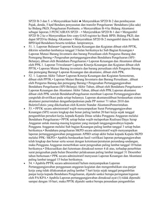 SP2D lb 3 dan 5. o Menyerahkan bukti Menyerahkan SP2D lb 2 dan pembayaran
Pajak, denda, 5 kpd Bendara penyusutan dan transfer Pengeluaran/ Bendahara (jika ada)
ke Bidang PKD; Pengeluaran Pembantu. o Menyerahkan lb 4 ke Bidang Akuntansi
sebagai laporan.3 PENCAIRAN SP2D – • Menyerahkan SP2D lb 1 dan • Mengambil
SP2D lb 2 ke o Menyerahkan foto copy GAJI register ke Bank BPD; Bidang PKD, dan
dapat SP2D ke Bidang AKuntansi • Menyerahkan SP2D lb 2 mengambil dana ke Bank
BPD kpd Bendahara beserta terdekat. lampirannya.
51. 1. Laporan Bulanan• Laporan Kinerja Keuangan dan Kegiatan dibuat oleh PPTK,
dikirim selambat-lambatnya tanggal 3 bulan berikutnya ke Sub Bagian Keuangan.•
Laporan Mutasi Barang Inventaris dan barang Persediaan oleh Pengurus Barang dan
Pemegang Barang.• Pengesahan pertanggungjawaban Bendahara Pengeluaran (SPJ-
Belanja), dibuat oleh Bendahara Pengeluaran.• Laporan Keuangan dan Akuntansi dibuat
oleh PPK.1. Laporan Triwulanan• Laporan Kinerja Keuangan dan Kegiatan dibuat oleh
PPTK.• Laporan Mutasi Barang inventaris dan barang persediaan oleh Pengurus Barang
dan pemegang Barang• Laporan Keuangan dan akuntansi, dibuat oleh PPK.
52. 1. Laporan Akhir Tahun• Laporan Kinerja Keuangan dan Kegiatan Semesteran,
dibuat oleh PPTK.• Laporan Mutasi Barang Inventaris dan Barang Persediaan , dibuat
oleh Pengurus Barang dan pemegang Barang.• Pengesahan Pertanggungjawaban
Bendahara Pengeluaran (SPJ-Belanja) Akhir Tahun, dibuat oleh Bendahara Pengeluaran.•
Laporan Keuangan dan Akuntansi Akhir Tahun, dibuat oleh PPK.Laporan akuntansi
dibuat oleh PPK setelah BendaharaPengeluaran membuat Laporan Pertanggungjawaban
yangtelah diverifikasi pada setiap bulannya. Laporan akuntansidibuat berdasarkan sistem
akuntansi pemerintahan denganberpedoman pada PP nomor 71 tahun 2010 dan
BuletinTeknis yang dikeluarkan oleh Komite Standar AkuntansiPemerintahan.
53. • PPTK secara administratif wajib menyampaikan Surat Pertanggungjawaban
Keuangan (SPJ) secara lengkap dan benar paling lambat 20 hari kerja sejak tanggal
pengambilan persekot kerja, kepada Kepala Dinas selaku Pengguna Anggaran melalui
Bendahara Pengeluaran.• PPTK setiap bulan wajib melaporkan Realisasi/Daya Serap
Anggaran untuk masing-masing kegiatan yang menjadi tanggungjawabnya kepada
Pengguna Anggaran melalui Sub bagian Keuangan paling lambat tanggal 3 setiap bulan
berikutnya.• Bendahara pengeluaran SKPD secara administratif wajib menyampaikan
laporan pertanggungjawaban penggunaan APBD setiap akhir bulan kepada Kepala SKPD
melalui PPK- SKPD.• Apabila berdasarkan hasil verifikasi laporan pertanggungjawaban
telah lengkap dan benar serta sesuai dengan ketentuan/peraturan perundang-undangan,
maka Pengguna Anggaran menerbitkan surat pengesahan paling lambat tanggal 10 bulan
berikutnya.• Dikecualikan dari ketentuan dimaksud nomor 4 di atas, terhadap penerbitan
surat pengesahan pada bulan Desember pelaksanaan paling lambat tanggal 31 Desember
tahun berkenaan.• PPK secara adminsitratif menyusun Laporan Keuangan dan Akuntansi
paling lambat tanggal 15 bulan berikutnya.
54. • Apabila PPTK secara administratif belum menyampaikan Laporan
Pertanggungjawaban penggunaan anggaran kegiatan dan mengembalikan sisa panjar
kerja yang tidak dilaksanakan paling lambat 7 hari kerja sejak tanggal pengambilan
panjar kerja kepada Bendahara Pengeluaran, dijatuhi sanksi berupa peringatan/teguran
oleh PA/KPA.• Apabila Laporan pertanggungjawaban dimaksud ayat (1) tidak dipenuhi
sampai dengan 10 hari, maka PPTK dijatuhi sanksi berupa penundaan pengambilan
 