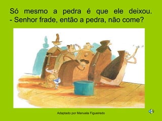 Só mesmo a pedra é que ele deixou.
- Senhor frade, então a pedra, não come?




             Adaptado por Manuela Figueiredo
 