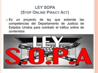 LEY SOPA
           (STOP ONLINE PIRACY ACT)
   Es un proyecto de ley que extiende las
    competencias del Departamento de Justicia de
    Estados Unidos para combatir el tráfico online de
    contenidos
 
