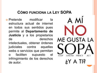 CÓMO FUNCIONA LA LEY SOPA
   Pretende          modificar      la
    estructura actual de internet
    en todos sus sentidos pues
    permite al Departamento de
    Justicia y a los propietarios
    de                       derechos
    intelectuales, obtener órdenes
    judiciales      contra    aquellas
    webs o servicios que permitan
    o     faciliten    supuesto      el
    infringimiento de los derechos
    de autor.
 
