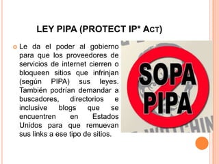 LEY PIPA (PROTECT IP* ACT)
   Le da el poder al gobierno
    para que los proveedores de
    servicios de internet cierren o
    bloqueen sitios que infrinjan
    (según PIPA) sus leyes.
    También podrían demandar a
    buscadores, directorios e
    inclusive    blogs    que      se
    encuentren      en      Estados
    Unidos para que remuevan
    sus links a ese tipo de sitios.
 