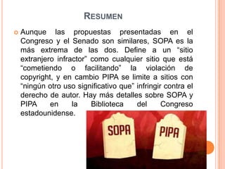 RESUMEN
   Aunque las propuestas presentadas en el
    Congreso y el Senado son similares, SOPA es la
    más extrema de las dos. Define a un “sitio
    extranjero infractor” como cualquier sitio que está
    “cometiendo o facilitando” la violación de
    copyright, y en cambio PIPA se limite a sitios con
    “ningún otro uso significativo que” infringir contra el
    derecho de autor. Hay más detalles sobre SOPA y
    PIPA     en     la    Biblioteca    del      Congreso
    estadounidense.
 