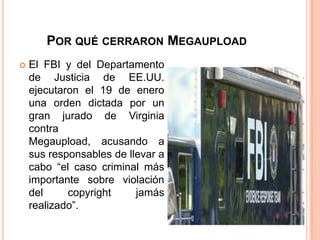 POR QUÉ CERRARON MEGAUPLOAD
   El FBI y del Departamento
    de Justicia de EE.UU.
    ejecutaron el 19 de enero
    una orden dictada por un
    gran jurado de Virginia
    contra
    Megaupload, acusando a
    sus responsables de llevar a
    cabo “el caso criminal más
    importante sobre violación
    del     copyright     jamás
    realizado”.
 