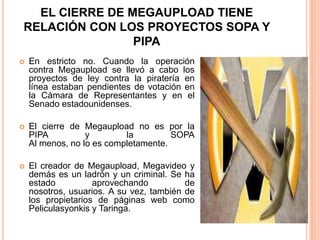 EL CIERRE DE MEGAUPLOAD TIENE
RELACIÓN CON LOS PROYECTOS SOPA Y
                PIPA
   En estricto no. Cuando la operación
    contra Megaupload se llevó a cabo los
    proyectos de ley contra la piratería en
    línea estaban pendientes de votación en
    la Cámara de Representantes y en el
    Senado estadounidenses.

   El cierre de Megaupload no es por la
    PIPA          y        la         SOPA
    Al menos, no lo es completamente.

   El creador de Megaupload, Megavideo y
    demás es un ladrón y un criminal. Se ha
    estado          aprovechando          de
    nosotros, usuarios. A su vez, también de
    los propietarios de páginas web como
    Peliculasyonkis y Taringa.
 