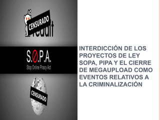 INTERDICCIÓN DE LOS
PROYECTOS DE LEY
SOPA, PIPA Y EL CIERRE
DE MEGAUPLOAD COMO
EVENTOS RELATIVOS A
LA CRIMINALIZACIÓN
 