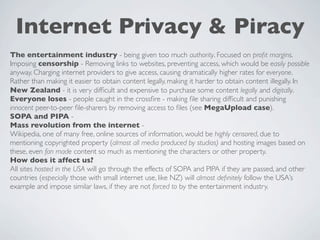 Internet Privacy & Piracy
The entertainment industry - being given too much authority. Focused on proﬁt margins.
Imposing censorship - Removing links to websites, preventing access, which would be easily possible
anyway. Charging internet providers to give access, causing dramatically higher rates for everyone.
Rather than making it easier to obtain content legally, making it harder to obtain content illegally. In
New Zealand - it is very difﬁcult and expensive to purchase some content legally and digitally.
Everyone loses - people caught in the crossﬁre - making ﬁle sharing difﬁcult and punishing
innocent peer-to-peer ﬁle-sharers by removing access to ﬁles (see MegaUpload case).
SOPA and PIPA -
Mass revolution from the internet -
Wikipedia, one of many free, online sources of information, would be highly censored, due to
mentioning copyrighted property (almost all media produced by studios) and hosting images based on
these, even fan made content so much as mentioning the characters or other property.
How does it affect us?
All sites hosted in the USA will go through the effects of SOPA and PIPA if they are passed, and other
countries (especially those with small internet use, like NZ) will almost deﬁnitely follow the USA’s
example and impose similar laws, if they are not forced to by the entertainment industry.
 