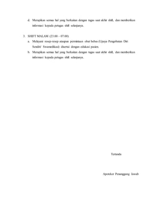 d. Merapikan semua hal yang berkaitan dengan tugas saat akhir shift, dan memberikan
informasi kepada petugas shift selanjunya.
3. SHIFT MALAM (23.00 – 07.00)
a. Melayani resep-resep ataupun permintaan obat bebas (Upaya Pengobatan Diri
Sendiri/ Swamedikasi) disertai dengan edukasi pasien.
b. Merapikan semua hal yang berkaitan dengan tugas saat akhir shift, dan memberikan
informasi kepada petugas shift selanjunya.
Tertanda
Apoteker Penanggung Jawab
 
