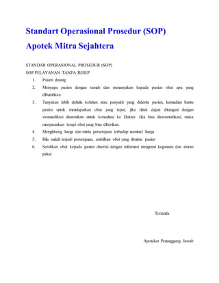Standart Operasional Prosedur (SOP)
Apotek Mitra Sejahtera
STANDAR OPERASIONAL PROSEDUR (SOP)
SOP PELAYANAN TANPA RESEP
1. Pasien datang
2. Menyapa pasien dengan ramah dan menanyakan kepada pasien obat apa yang
dibutuhkan
3. Tanyakan lebih dahulu keluhan atau penyakit yang diderita pasien, kemudian bantu
pasien untuk mendapatkan obat yang tepat, jika tidak dapat ditangani dengan
swamedikasi disarankan untuk konsultasi ke Dokter. Jika bisa diswamedikasi, maka
menyarankan terapi obat yang bisa diberikan.
4. Menghitung harga dan minta persetujuan terhadap nominal harga
5. Bila sudah terjadi persetujuan, ambilkan obat yang diminta pasien
6. Serahkan obat kepada pasien disertai dengan informasi mengenai kegunaan dan aturan
pakai
Tertanda
Apoteker Penanggung Jawab
 
