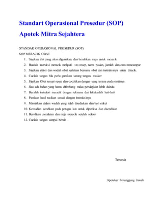 Standart Operasional Prosedur (SOP)
Apotek Mitra Sejahtera
STANDAR OPERASIONAL PROSEDUR (SOP)
SOP MERACIK OBAT
1. Siapkan alat yang akan digunakan dan bersihkan meja untuk meracik
2. Buatlah instruksi meracik meliputi : no resep, nama pasian, jumlah dan cara mencampur
3. Siapkan etiket dan wadah obat sertakan bersama obat dan instruksinya untuk diracik.
4. Cucilah tangan bila perlu gunakan sarung tangan, masker
5. Siapkan Obat sesuai resep dan cocokkan dengan yang tertera pada struknya
6. Jika ada bahan yang harus ditimbang maka persiapkan lebih dahulu
7. Bacalah instruksi meracik dengan seksama dan lakukanlah hati-hati
8. Pastikan hasil racikan sesuai dengan instruksinya
9. Masukkan dalam wadah yang telah disediakan dan beri etiket
10. Kemudian serahkan pada petugas lain untuk diperiksa dan diserahkan
11. Bersihkan peralatan dan meja meracik setelah selesai
12. Cucilah tangan sampai bersih
Tertanda
Apoteker Penanggung Jawab
 