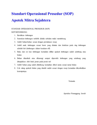 Standart Operasional Prosedur (SOP)
Apotek Mitra Sejahtera
STANDAR OPERASIONAL PROSEDUR (SOP)
SOP MENIMBANG
1. Bersihkan timbangan
2. Setarakan timbangan terlebih dahulu sebelum mulai menimbang
3. Ambil bahan‐bahan sesuai dengan permintaan resep
4. Ambil anak timbangan sesuai berat yang diminta dan letakkan pada ring timbangan
sebelah kiri (timbangan dalam keadaan off)
5. Buka dan on kan timbangan kemudian dilihat apakah timbangan sudah seimbang atau
belum
6. Bahan ditambah atau dikurangi sampai diperoleh timbangan yang seimbang yang
ditunjukkan oleh letak jarum pada posisi nol
7. Ambil bahan yang sudah ditimbang kemudian diberi nama sesuai nama bahan
8. Cek ulang apakah bahan yang diambi sudah sesuai dengan resep kemudian dikembalikan
ketempatnya.
Tertanda
Apoteker Penanggung Jawab
 