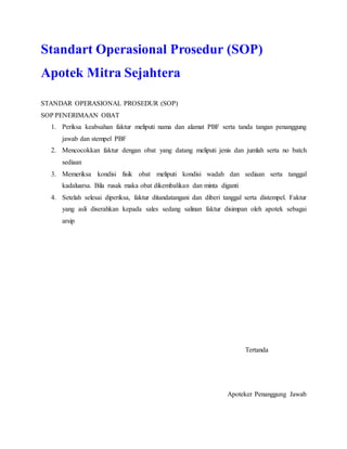 Standart Operasional Prosedur (SOP)
Apotek Mitra Sejahtera
STANDAR OPERASIONAL PROSEDUR (SOP)
SOP PENERIMAAN OBAT
1. Periksa keabsahan faktur meliputi nama dan alamat PBF serta tanda tangan penanggung
jawab dan stempel PBF
2. Mencocokkan faktur dengan obat yang datang meliputi jenis dan jumlah serta no batch
sediaan
3. Memeriksa kondisi fisik obat meliputi kondisi wadah dan sediaan serta tanggal
kadaluarsa. Bila rusak maka obat dikembalikan dan minta diganti
4. Setelah selesai diperiksa, faktur ditandatangani dan diberi tanggal serta distempel. Faktur
yang asli diserahkan kepada sales sedang salinan faktur disimpan oleh apotek sebagai
arsip
Tertanda
Apoteker Penanggung Jawab
 