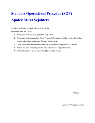 Standart Operasional Prosedur (SOP)
Apotek Mitra Sejahtera
STANDAR OPERASIONAL PROSEDUR (SOP)
SOP PEMESANAN OBAT
1. Pemesanan obat dilakukan pada PBF yang resmi
2. Pemesanan obat menggunakan Surat Pesanan (SP) rangkap 2 lembar yang asli diberikan
kepada sales sedang salinannya disimpan sebagai arsip
3. Untuk pemesanan obat-obat narkotika dan psikotropika menggunakan SP khusus
4. Jumlah dan jenis obat yang dipesan harus disesuaikan dengan kebutuhan
5. SP ditandatangani oleh Apoteker dan diberi stempel apotek
Tertanda
Apoteker Penanggung Jawab
 